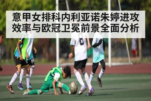意甲女排科内利亚诺朱婷进攻效率与欧冠卫冕前景全面分析（kaiyun）