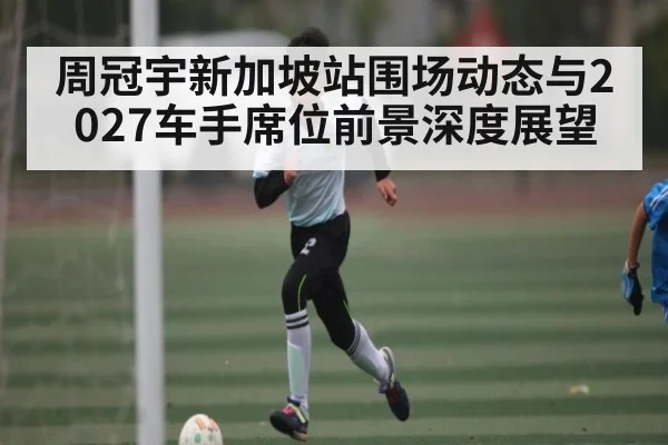 周冠宇新加坡站围场动态与2027车手席位前景深度展望（kaiyun）