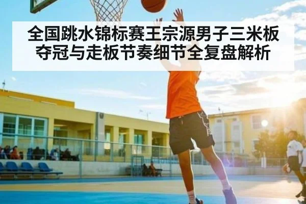 全国跳水锦标赛王宗源男子三米板夺冠与走板节奏细节全复盘解析（kaiyun）