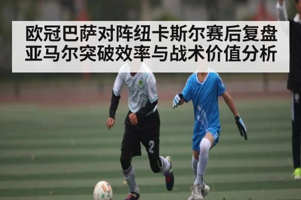 欧冠巴萨对阵纽卡斯尔赛后复盘亚马尔突破效率与战术价值分析（kaiyun）