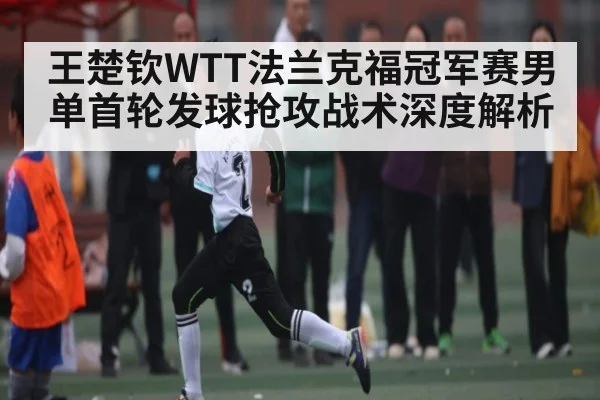 王楚钦WTT法兰克福冠军赛男单首轮发球抢攻战术深度解析 - kaiyun