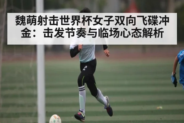 魏萌射击世界杯女子双向飞碟冲金：击发节奏与临场心态解析（kaiyun）
