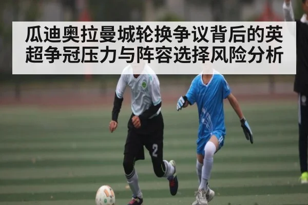 瓜迪奥拉曼城轮换争议背后的英超争冠压力与阵容选择风险分析（kaiyun）