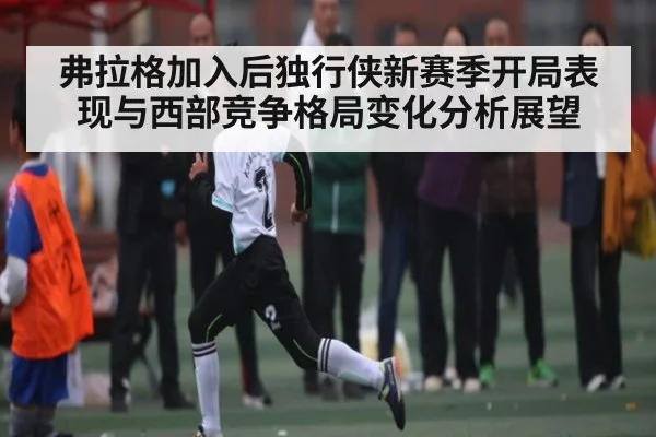弗拉格加入后独行侠新赛季开局表现与西部竞争格局变化分析展望（kaiyun）